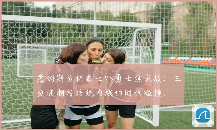 詹姆斯分析爵士vs勇士焦点战:三分浪潮与传统内线的时代碰撞。