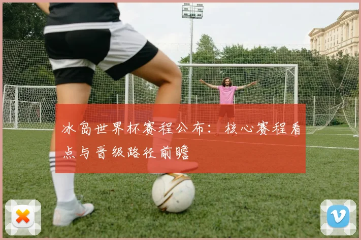 冰岛世界杯赛程公布：核心赛程看点与晋级路径前瞻