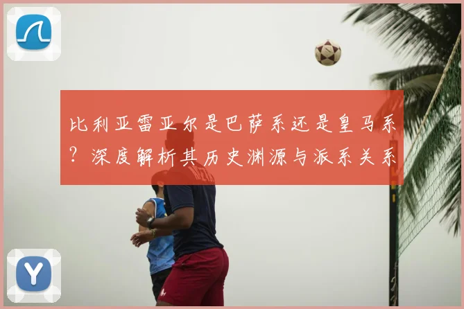 比利亚雷亚尔是巴萨系还是皇马系？深度解析其历史渊源与派系关系