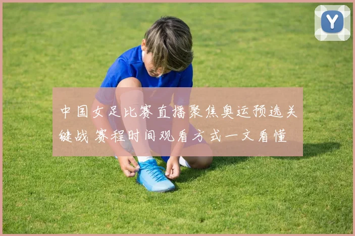 中国女足比赛直播聚焦奥运预选关键战 赛程时间观看方式一文看懂