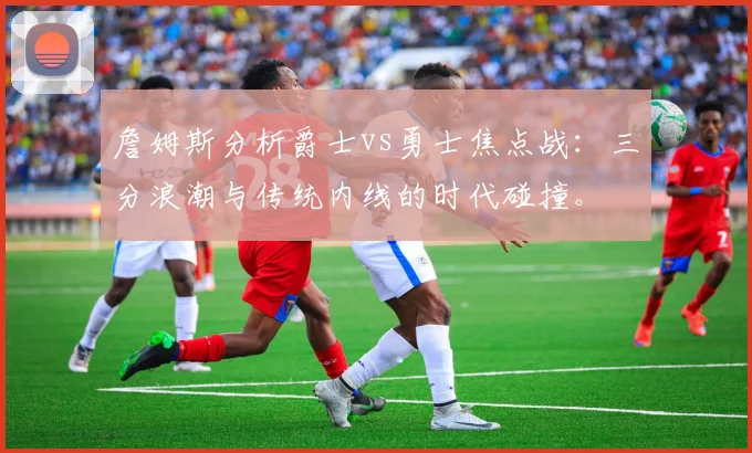 詹姆斯分析爵士vs勇士焦点战：三分浪潮与传统内线的时代碰撞。