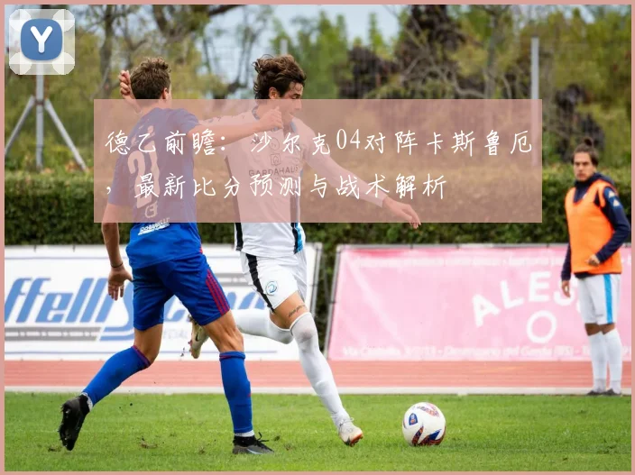 德乙前瞻:沙尔克04对阵卡斯鲁厄,最新比分预测与战术解析