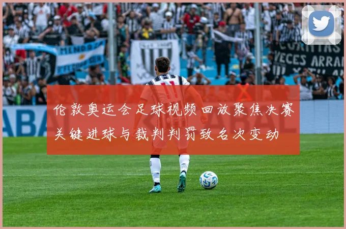 伦敦奥运会足球视频回放聚焦决赛关键进球与裁判判罚致名次变动
