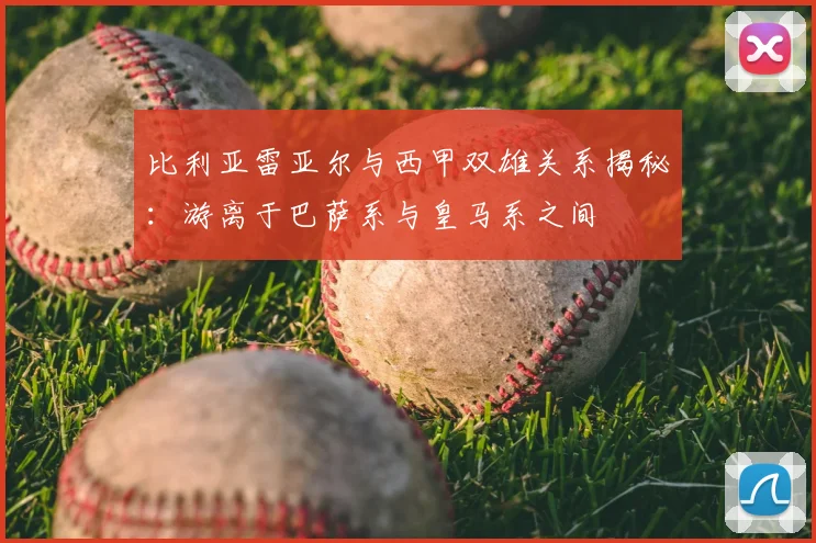 比利亚雷亚尔与西甲双雄关系揭秘：游离于巴萨系与皇马系之间