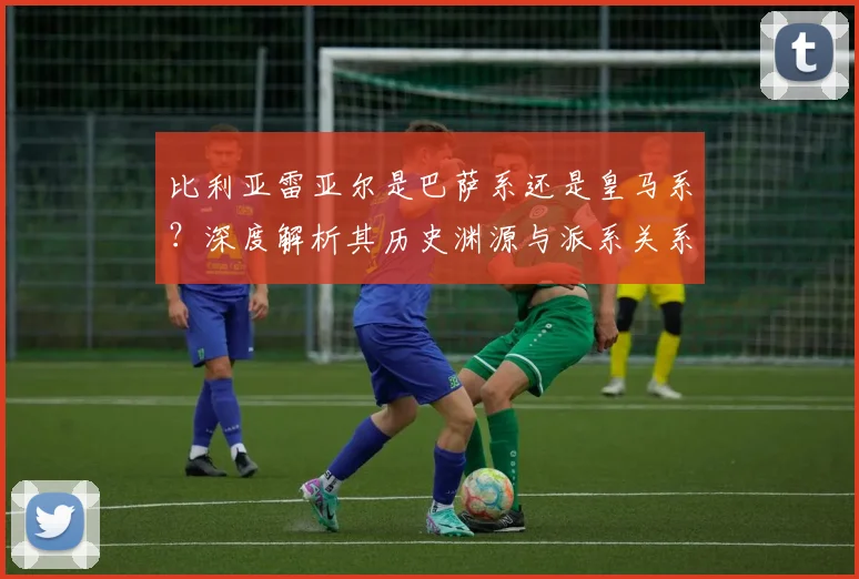 比利亚雷亚尔是巴萨系还是皇马系？深度解析其历史渊源与派系关系