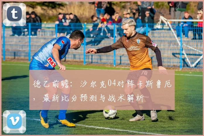 德乙前瞻：沙尔克04对阵卡斯鲁厄，最新比分预测与战术解析