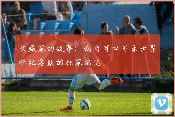 收藏家的故事：我与可口可乐世界杯纪念款的独家记忆