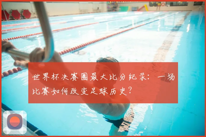 世界杯决赛圈最大比分纪录:一场比赛如何改变足球历史?