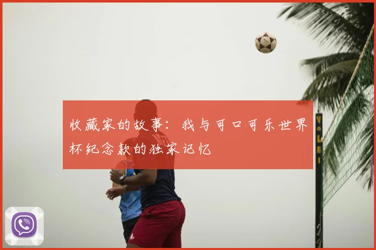 收藏家的故事:我与可口可乐世界杯纪念款的独家记忆