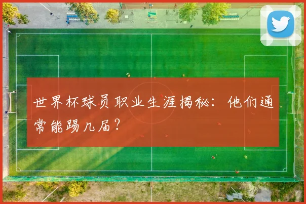世界杯球员职业生涯揭秘：他们通常能踢几届？